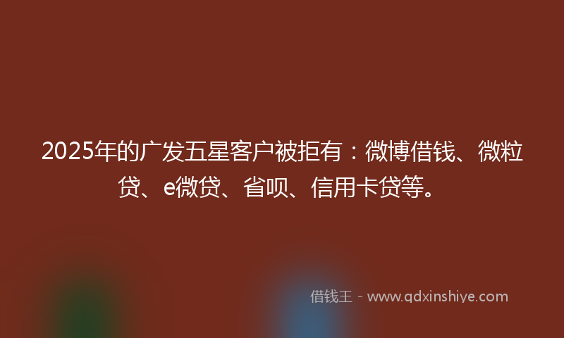 2025年的广发五星客户被拒有：微博借钱、微粒贷、e微贷、省呗、信用卡贷等。