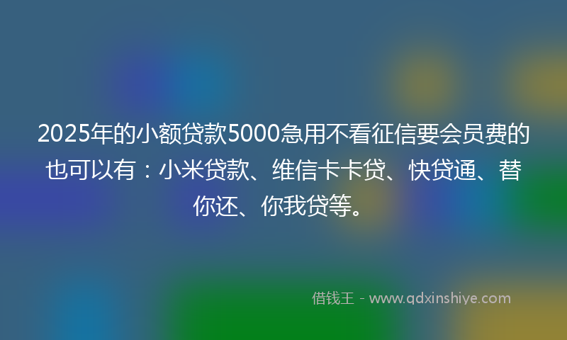 2025年的小额贷款5000急用不看征信要会员费的也可以有：小米贷款、维信卡卡贷、快贷通、替你还、你我贷等。