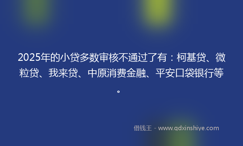 2025年的小贷多数审核不通过了有：柯基贷、微粒贷、我来贷、中原消费金融、平安口袋银行等。