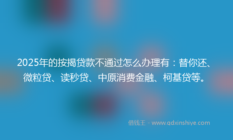 2025年的按揭贷款不通过怎么办理有：替你还、微粒贷、读秒贷、中原消费金融、柯基贷等。