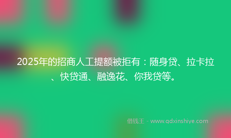 2025年的招商人工提额被拒有：随身贷、拉卡拉、快贷通、融逸花、你我贷等。