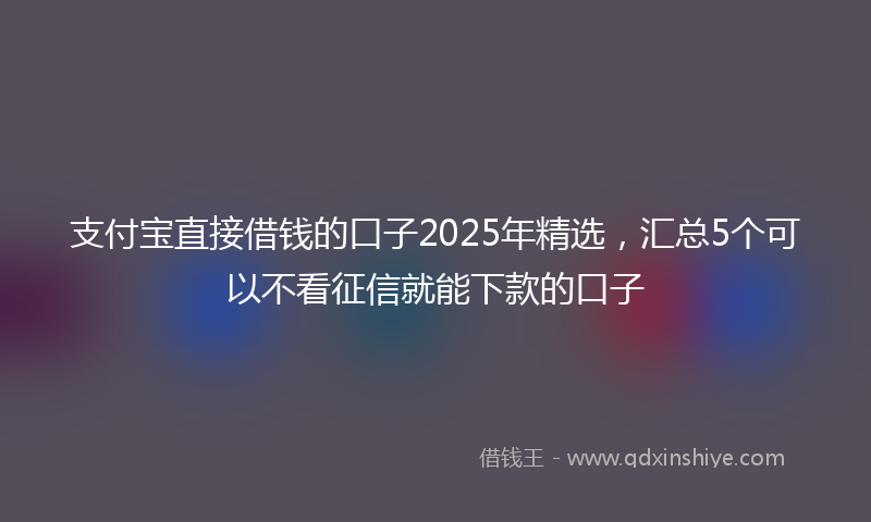 支付宝直接借钱的口子2025年精选，汇总5个可以不看征信就能下款的口子