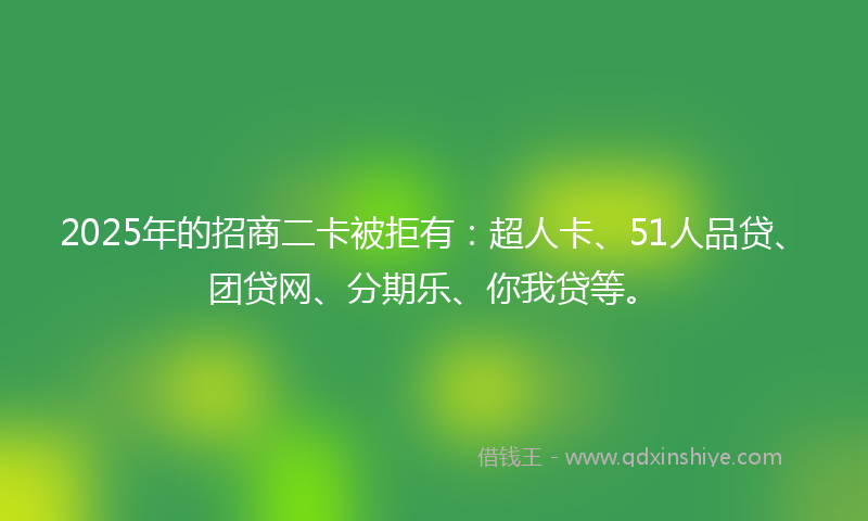 2025年的招商二卡被拒有：超人卡、51人品贷、团贷网、分期乐、你我贷等。