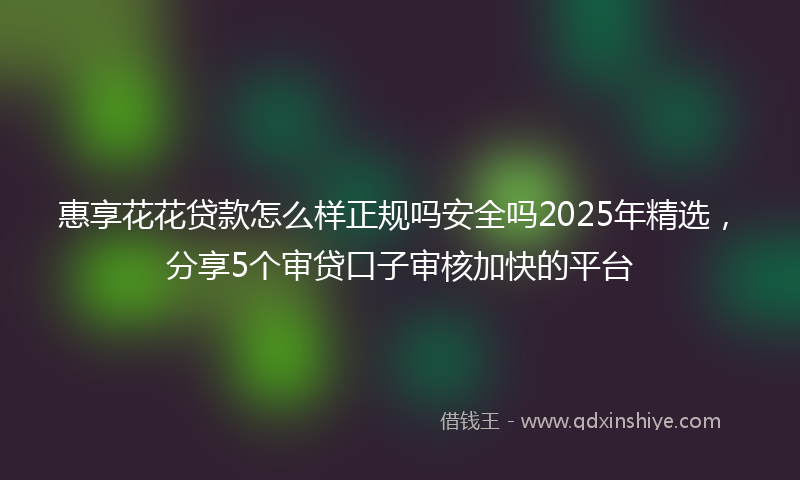 惠享花花贷款怎么样正规吗安全吗2025年精选，分享5个审贷口子审核加快的平台