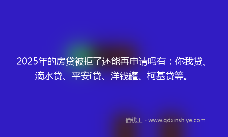 2025年的房贷被拒了还能再申请吗有：你我贷、滴水贷、平安i贷、洋钱罐、柯基贷等。