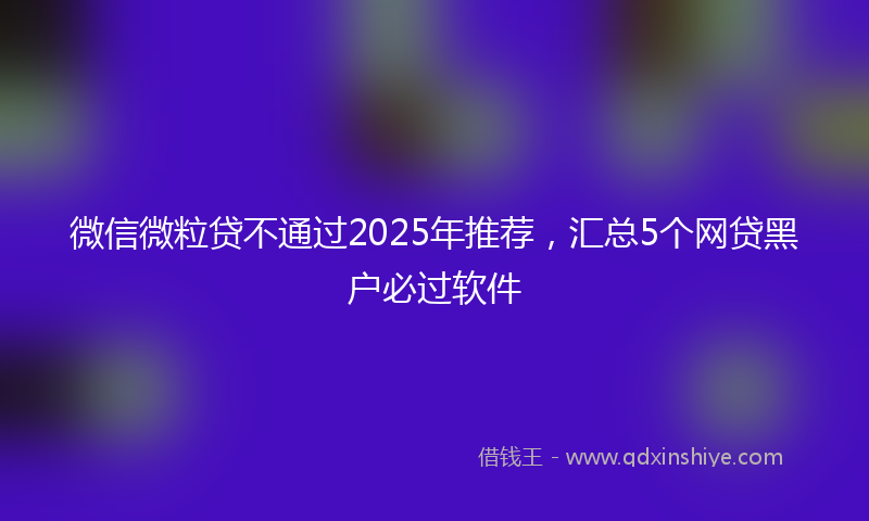 微信微粒贷不通过2025年推荐，汇总5个网贷黑户必过软件