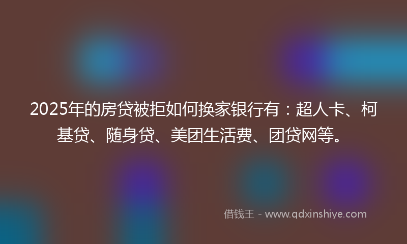 2025年的房贷被拒如何换家银行有：超人卡、柯基贷、随身贷、美团生活费、团贷网等。