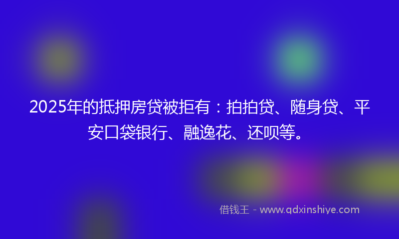 2025年的抵押房贷被拒有：拍拍贷、随身贷、平安口袋银行、融逸花、还呗等。