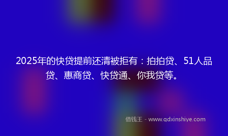 2025年的快贷提前还清被拒有：拍拍贷、51人品贷、惠商贷、快贷通、你我贷等。