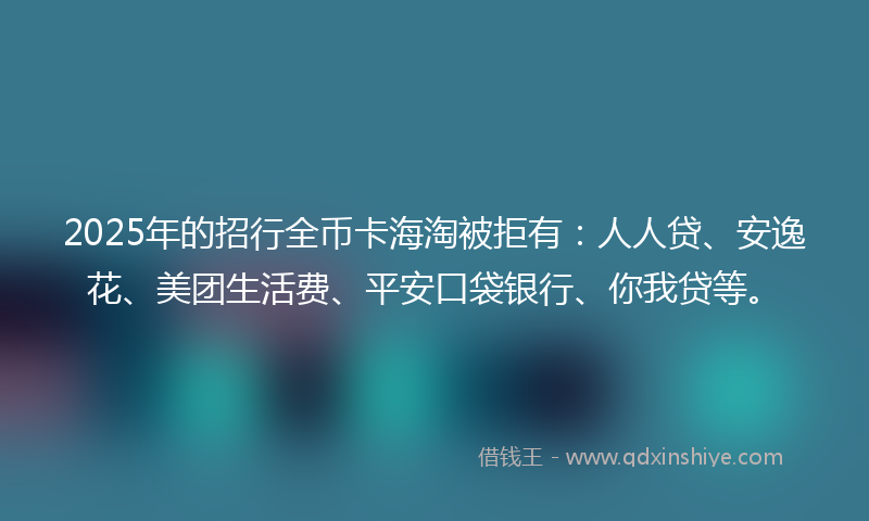 2025年的招行全币卡海淘被拒有：人人贷、安逸花、美团生活费、平安口袋银行、你我贷等。