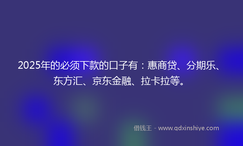 2025年的必须下款的口子有：惠商贷、分期乐、东方汇、京东金融、拉卡拉等。