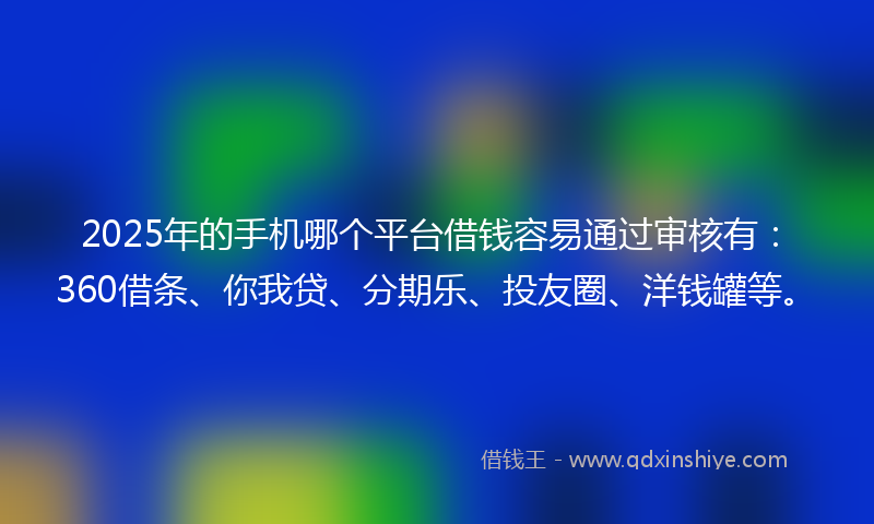 2025年的手机哪个平台借钱容易通过审核有：360借条、你我贷、分期乐、投友圈、洋钱罐等。