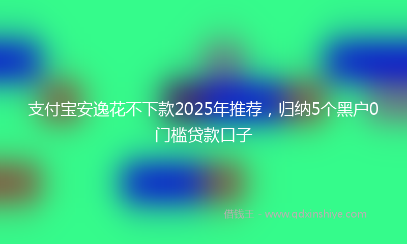 支付宝安逸花不下款2025年推荐，归纳5个黑户0门槛贷款口子