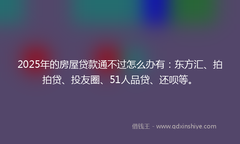 2025年的房屋贷款通不过怎么办有：东方汇、拍拍贷、投友圈、51人品贷、还呗等。