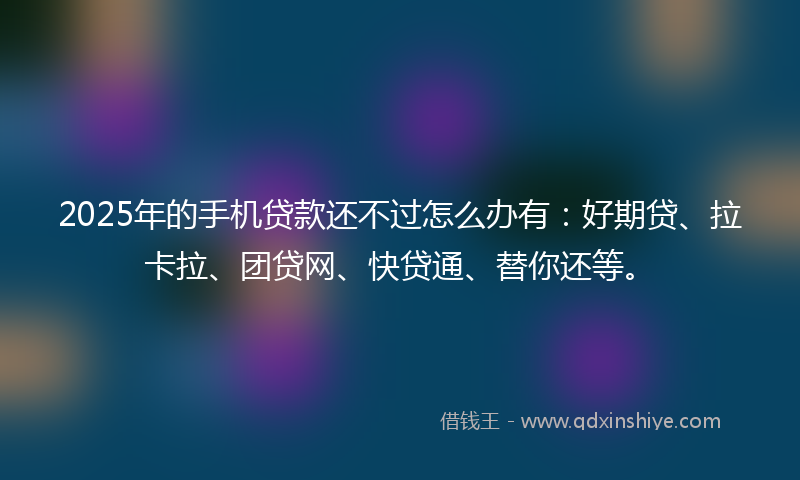 2025年的手机贷款还不过怎么办有：好期贷、拉卡拉、团贷网、快贷通、替你还等。