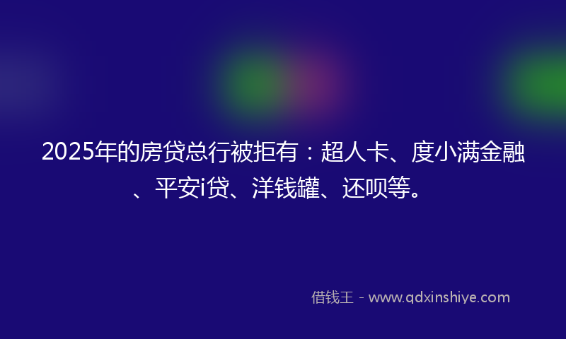 2025年的房贷总行被拒有：超人卡、度小满金融、平安i贷、洋钱罐、还呗等。