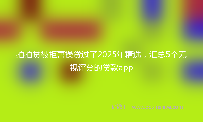 拍拍贷被拒曹操贷过了2025年精选，汇总5个无视评分的贷款app