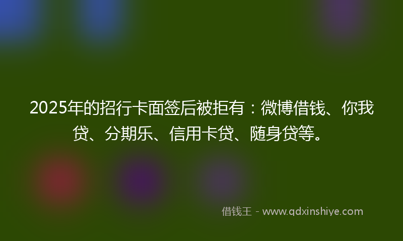 2025年的招行卡面签后被拒有：微博借钱、你我贷、分期乐、信用卡贷、随身贷等。