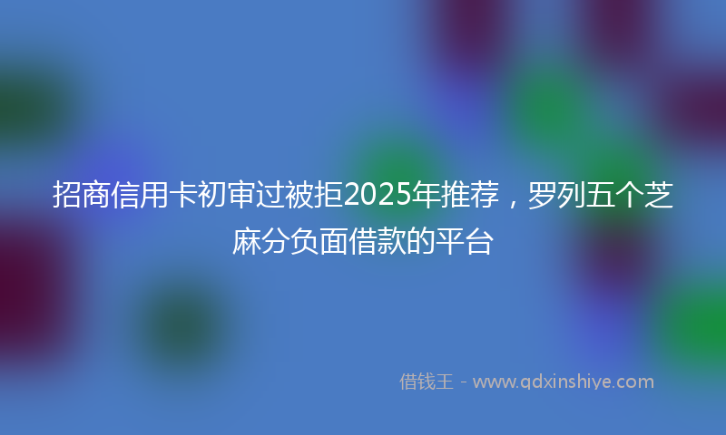 招商信用卡初审过被拒2025年推荐，罗列五个芝麻分负面借款的平台