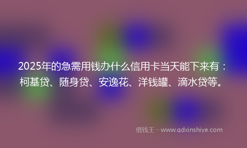 2025年的急需用钱办什么信用卡当天能下来有：柯基贷、随身贷、安逸花、洋钱罐、滴水贷等。