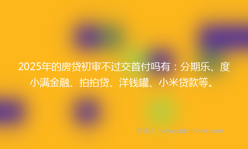 2025年的房贷初审不过交首付吗有：分期乐、度小满金融、拍拍贷、洋钱罐、小米贷款等。