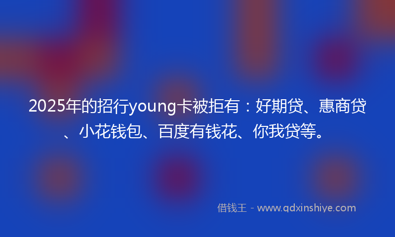 2025年的招行young卡被拒有：好期贷、惠商贷、小花钱包、百度有钱花、你我贷等。