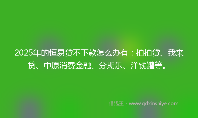 2025年的恒易贷不下款怎么办有：拍拍贷、我来贷、中原消费金融、分期乐、洋钱罐等。