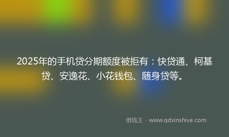 2025年的手机贷分期额度被拒有：快贷通、柯基贷、安逸花、小花钱包、随身贷等。