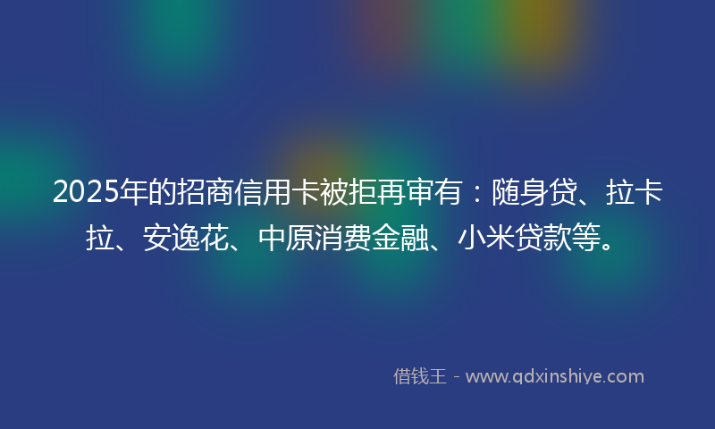 2025年的招商信用卡被拒再审有：随身贷、拉卡拉、安逸花、中原消费金融、小米贷款等。