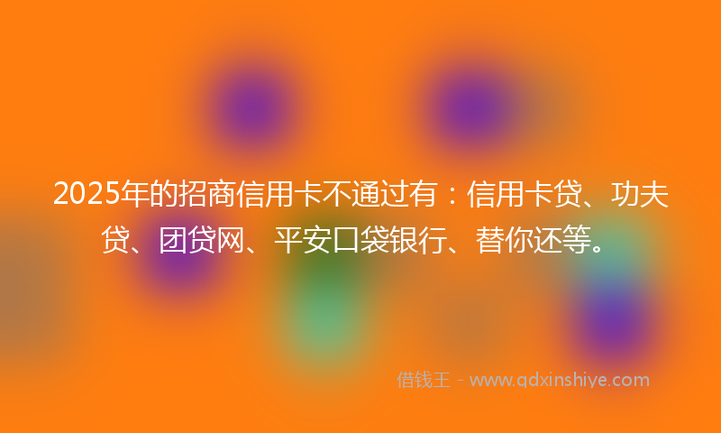 2025年的招商信用卡不通过有：信用卡贷、功夫贷、团贷网、平安口袋银行、替你还等。
