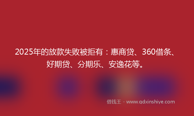 2025年的放款失败被拒有：惠商贷、360借条、好期贷、分期乐、安逸花等。