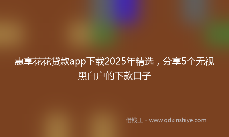 惠享花花贷款app下载2025年精选，分享5个无视黑白户的下款口子