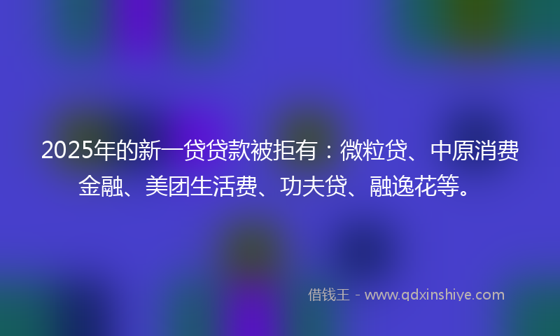 2025年的新一贷贷款被拒有：微粒贷、中原消费金融、美团生活费、功夫贷、融逸花等。
