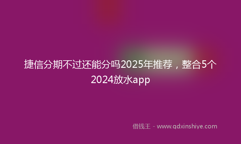 捷信分期不过还能分吗2025年推荐，整合5个2024放水app