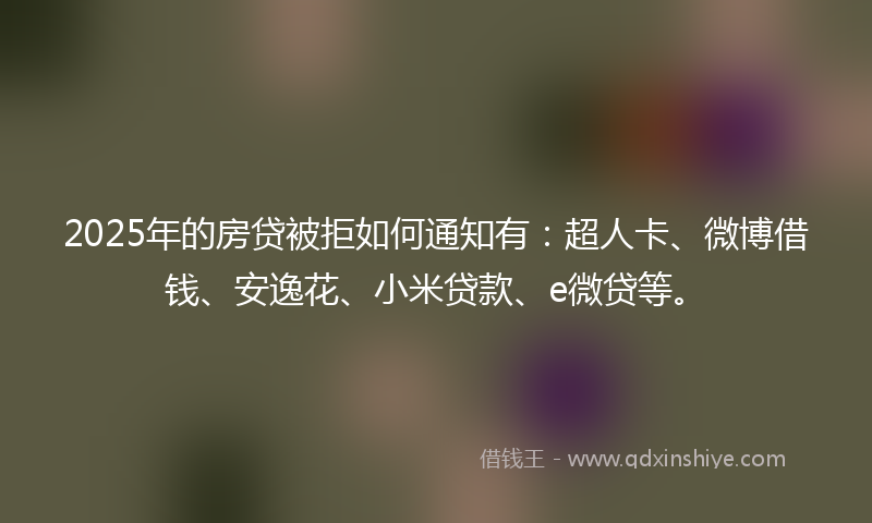 2025年的房贷被拒如何通知有：超人卡、微博借钱、安逸花、小米贷款、e微贷等。