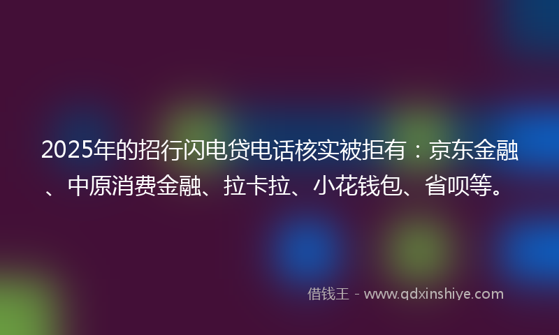 2025年的招行闪电贷电话核实被拒有：京东金融、中原消费金融、拉卡拉、小花钱包、省呗等。