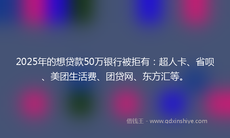 2025年的想贷款50万银行被拒有：超人卡、省呗、美团生活费、团贷网、东方汇等。