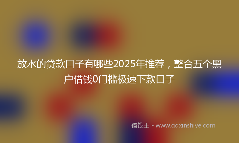 放水的贷款口子有哪些2025年推荐，整合五个黑户借钱0门槛极速下款口子