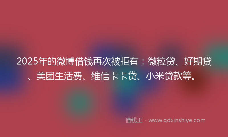 2025年的微博借钱再次被拒有：微粒贷、好期贷、美团生活费、维信卡卡贷、小米贷款等。