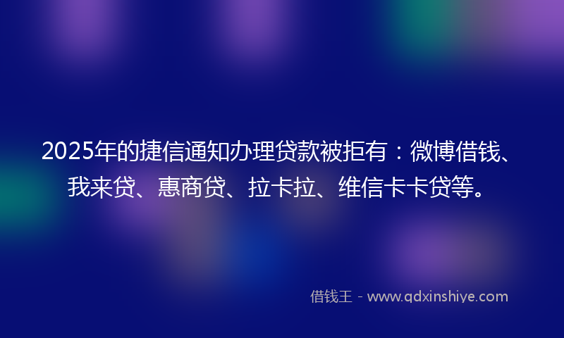 2025年的捷信通知办理贷款被拒有：微博借钱、我来贷、惠商贷、拉卡拉、维信卡卡贷等。