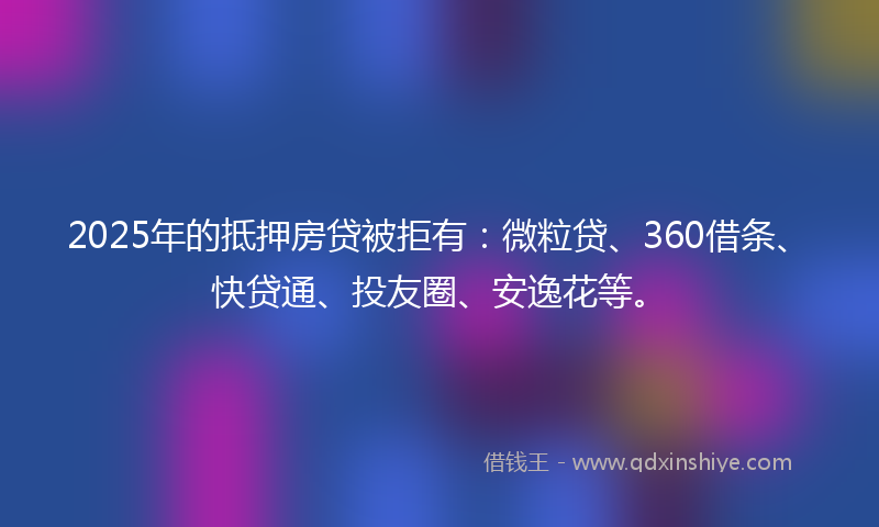2025年的抵押房贷被拒有：微粒贷、360借条、快贷通、投友圈、安逸花等。
