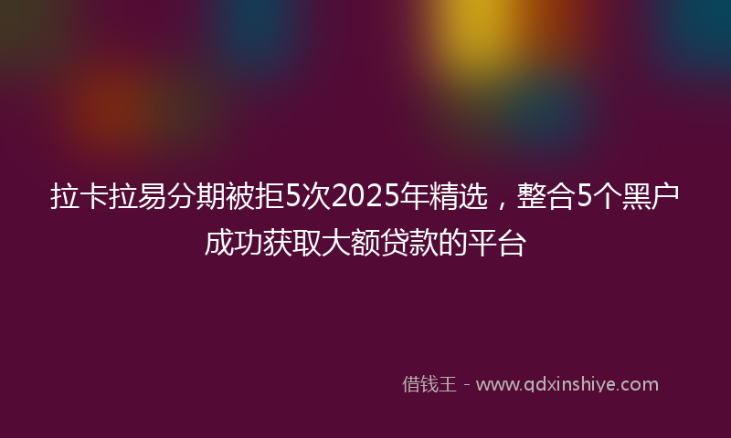 拉卡拉易分期被拒5次2025年精选，整合5个黑户成功获取大额贷款的平台