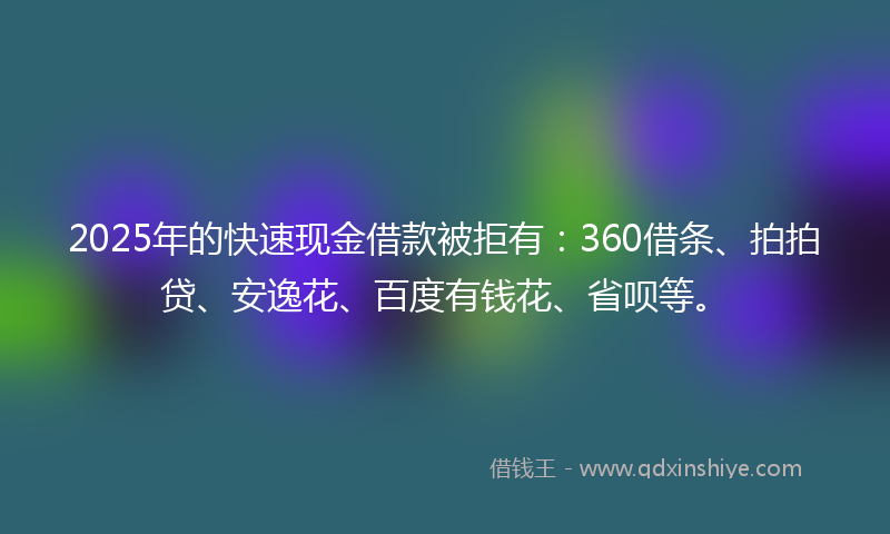 2025年的快速现金借款被拒有：360借条、拍拍贷、安逸花、百度有钱花、省呗等。