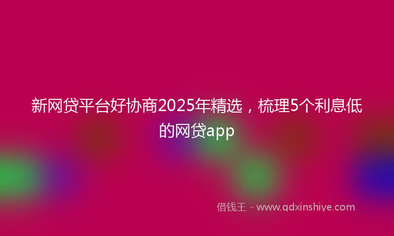 新网贷平台好协商2025年精选，梳理5个利息低的网贷app