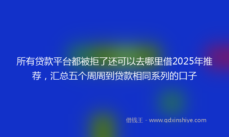所有贷款平台都被拒了还可以去哪里借2025年推荐，汇总五个周周到贷款相同系列的口子