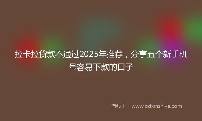 拉卡拉贷款不通过2025年推荐，分享五个新手机号容易下款的口子