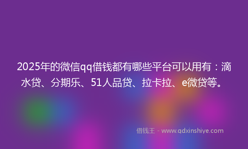 2025年的微信qq借钱都有哪些平台可以用有：滴水贷、分期乐、51人品贷、拉卡拉、e微贷等。