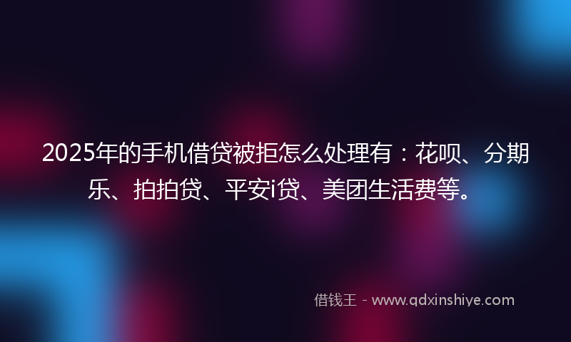 2025年的手机借贷被拒怎么处理有：花呗、分期乐、拍拍贷、平安i贷、美团生活费等。