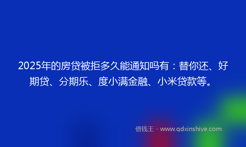 2025年的房贷被拒多久能通知吗有：替你还、好期贷、分期乐、度小满金融、小米贷款等。