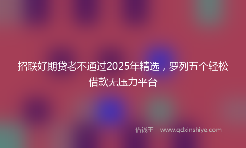 招联好期贷老不通过2025年精选，罗列五个轻松借款无压力平台
